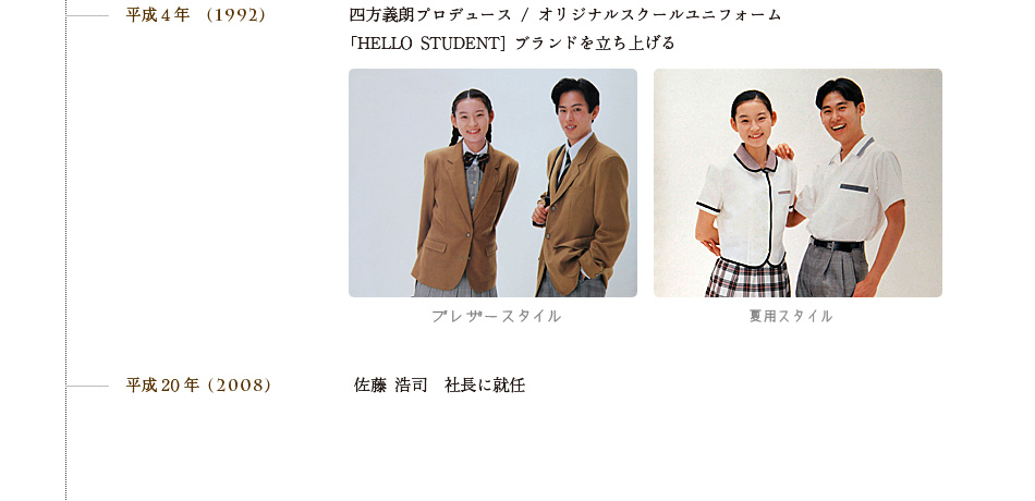 平成4年　(1992)四方義朗プロデュース / オリジナルスクールユニフォーム「HELLO STUDENT] ブランドを立ち上げる。平成20年 (2008)佐藤 浩司　社長に就任